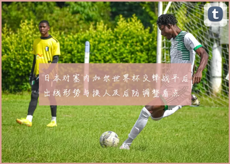 日本对塞内加尔世界杯交锋战平后出线形势与换人及后防调整看点