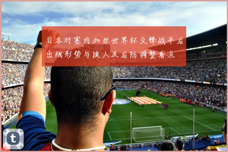 日本对塞内加尔世界杯交锋战平后出线形势与换人及后防调整看点