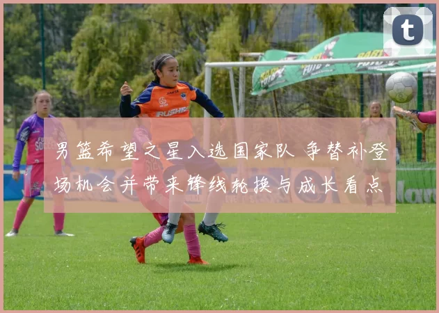 男篮希望之星入选国家队 争替补登场机会并带来锋线轮换与成长看点