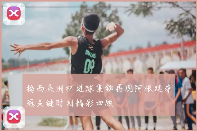 梅西美洲杯进球集锦再现阿根廷夺冠关键时刻精彩回顾