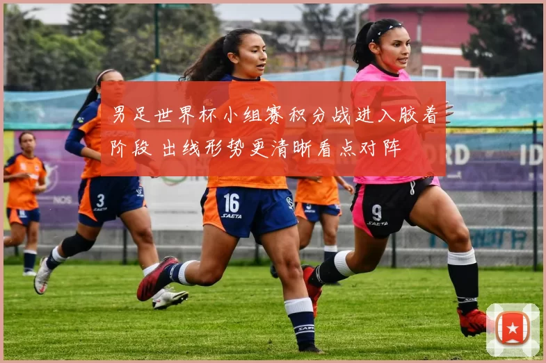 男足世界杯小组赛积分战进入胶着阶段 出线形势更清晰看点对阵