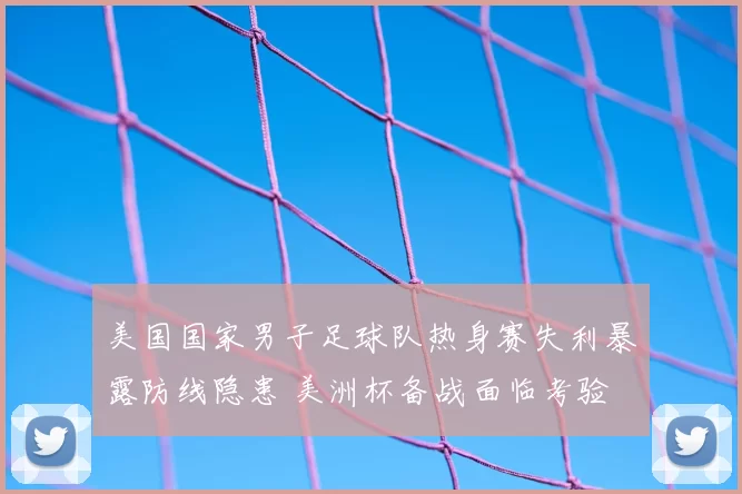 美国国家男子足球队热身赛失利暴露防线隐患 美洲杯备战面临考验