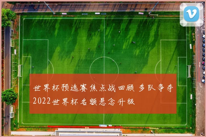 世界杯预选赛焦点战回顾 多队争夺2022世界杯名额悬念升级