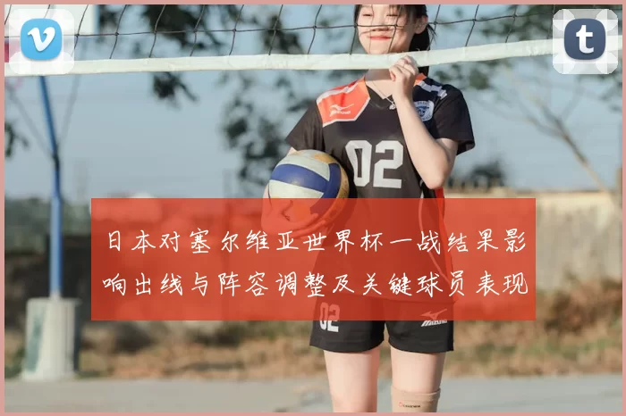 日本对塞尔维亚世界杯一战结果影响出线与阵容调整及关键球员表现