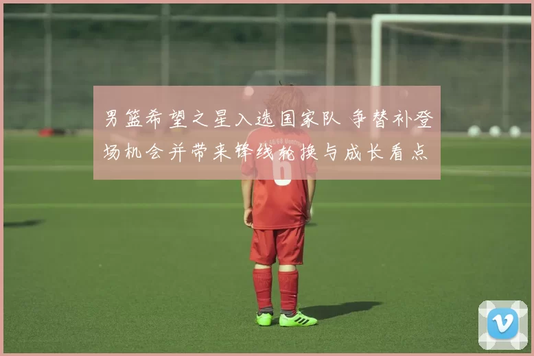 男篮希望之星入选国家队 争替补登场机会并带来锋线轮换与成长看点