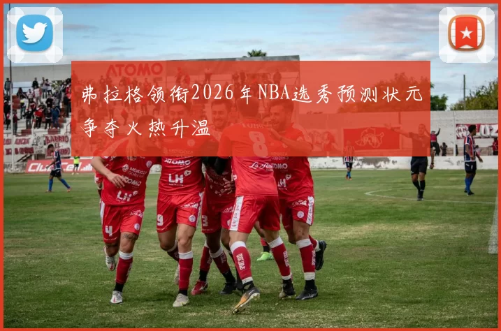 弗拉格领衔2026年NBA选秀预测状元争夺火热升温