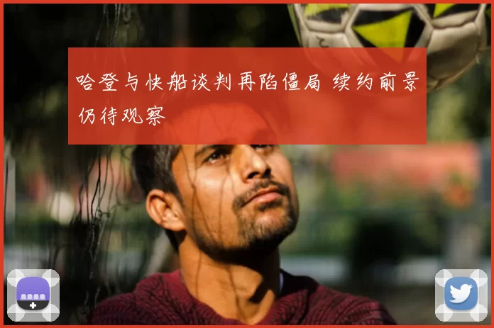 哈登与快船谈判再陷僵局 续约前景仍待观察