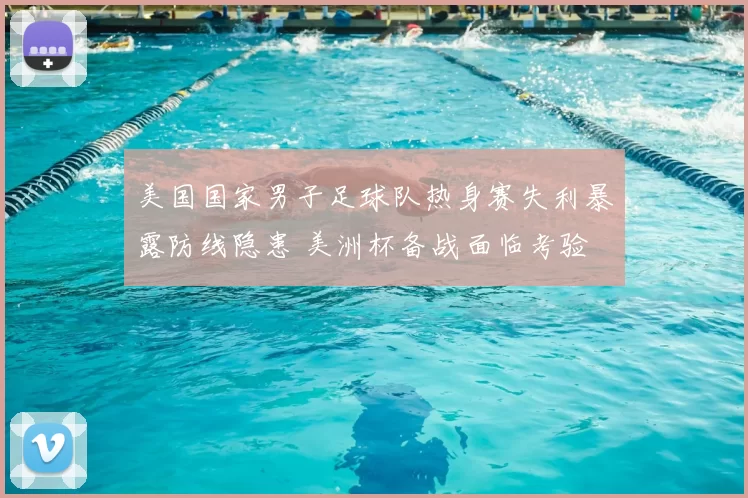 美国国家男子足球队热身赛失利暴露防线隐患 美洲杯备战面临考验