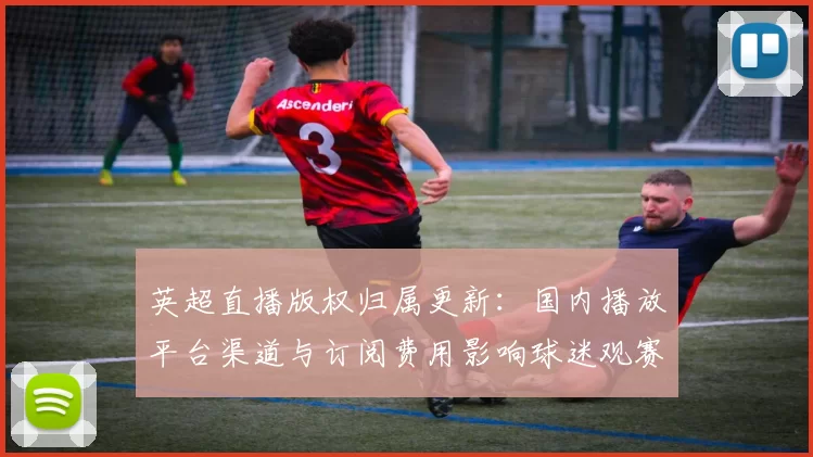 英超直播版权归属更新：国内播放平台渠道与订阅费用影响球迷观赛选择