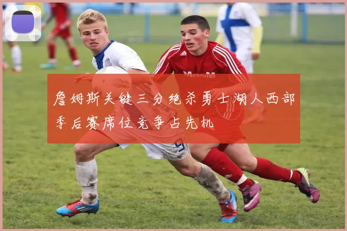 詹姆斯关键三分绝杀勇士湖人西部季后赛席位竞争占先机