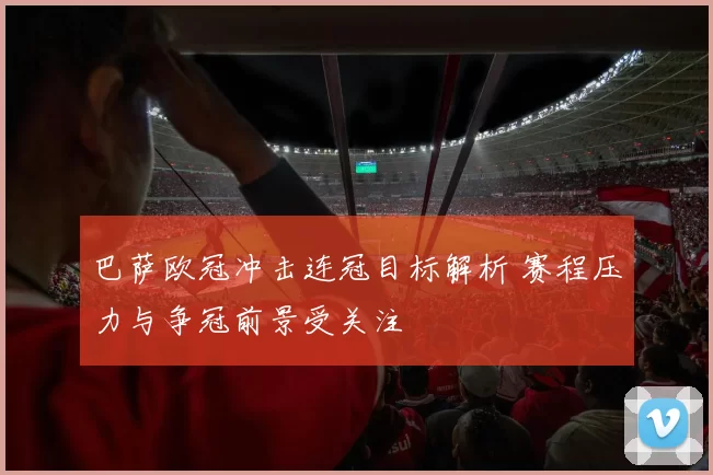 巴萨欧冠冲击连冠目标解析 赛程压力与争冠前景受关注
