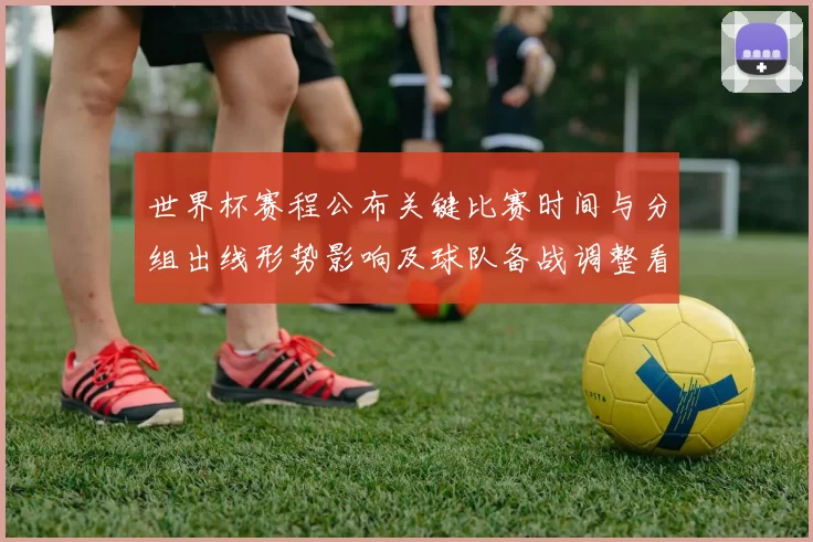 世界杯赛程公布关键比赛时间与分组出线形势影响及球队备战调整看点