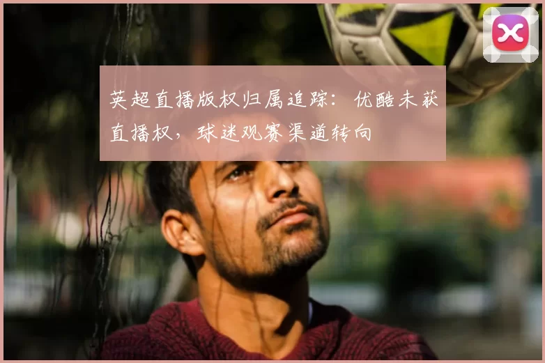 英超直播版权归属追踪：优酷未获直播权，球迷观赛渠道转向