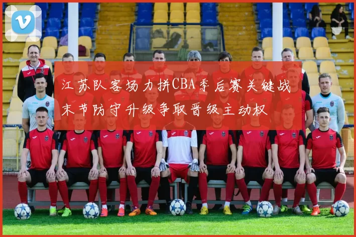 江苏队客场力拼CBA季后赛关键战 末节防守升级争取晋级主动权