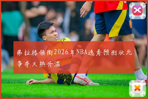 弗拉格领衔2026年NBA选秀预测状元争夺火热升温