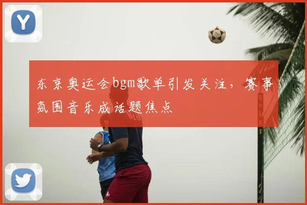 东京奥运会bgm歌单引发关注，赛事氛围音乐成话题焦点