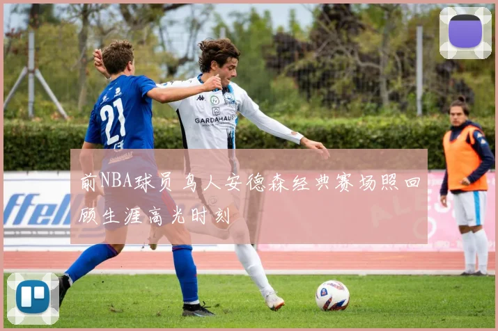 前NBA球员鸟人安德森经典赛场照回顾生涯高光时刻