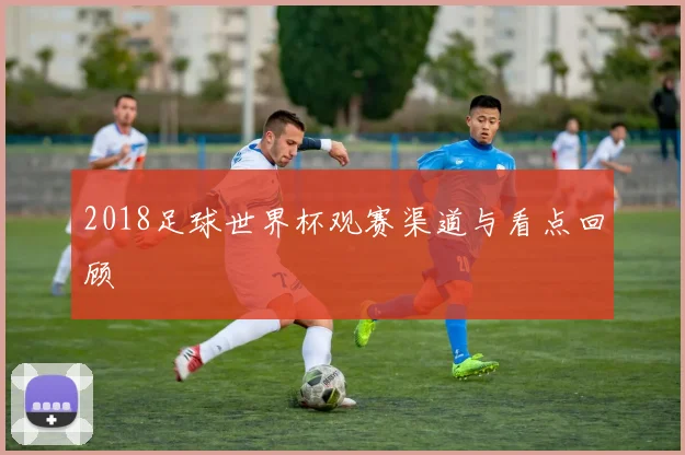 2018足球世界杯观赛渠道与看点回顾