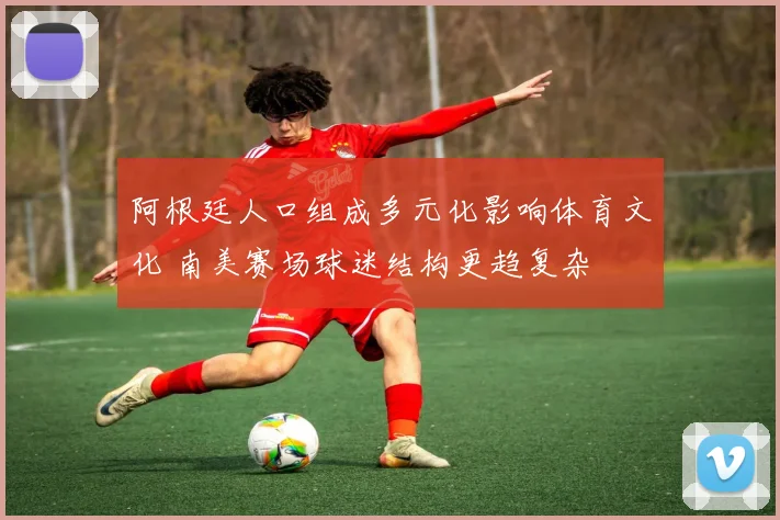 阿根廷人口组成多元化影响体育文化 南美赛场球迷结构更趋复杂