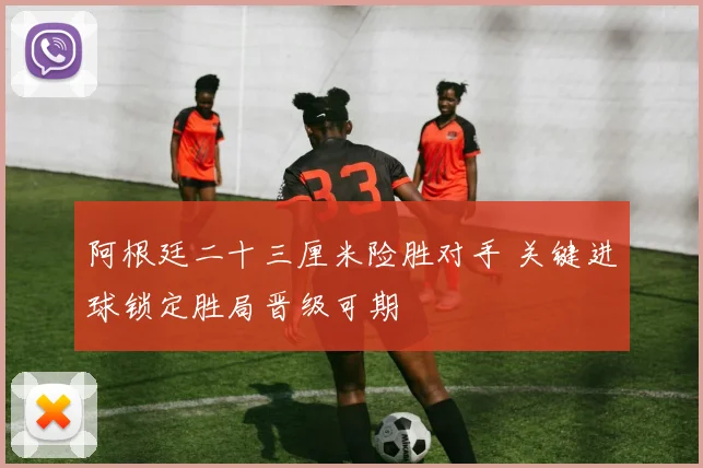 阿根廷二十三厘米险胜对手 关键进球锁定胜局晋级可期