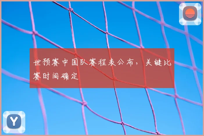 世预赛中国队赛程表公布,关键比赛时间确定