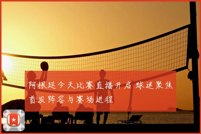 阿根廷今天比赛直播开启 球迷聚焦首发阵容与赛场进程