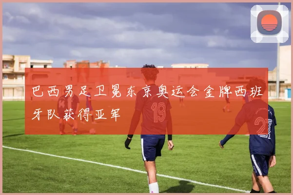 巴西男足卫冕东京奥运会金牌西班牙队获得亚军